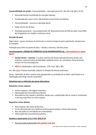 16

Conversibilidade em prisão - Conversibilidade – execução penal Art. 181 LEP e 44, §4º e 5º CP;

    descumprimento injustificado de restrição imposta;

    Condenação por outro crime, não possível cumprimento simultâneo;

    Conversibilidade – ocorrerá a detração penal;

    Saldo mínimo de 30 dias;

    Prestação pecuniária – será proporcional. EX: descumprimento de 50% do valor, ficará 50%
     de tempopreso em relação à sentença inicial.

Duração da pena

Regra Geral – penas restritivas de direito tem o mesmo tempo da pena substituída. Estudaremos
as exceções.

Prestação pecuniária ou perda de bens – devido a natureza, não tem prazo.

Lei extravagante- CÓDIGO DE TRÂNSITO/ LEI DE ENTORPECENTES etc – não respeitam as regras
do CP

    Caráter Direto – conceito - É a pena restritiva de direito aplicada de forma direta, sem
     substituir a pena privativa de liberdade, podendo assim, ser cumulativa. Penas previstas
     sempre em leis extravagantes.

    NÃO há substituição e são Cumulativas - CTB =>art. 302 e 303.

Art. 302 caput. Praticar homicídio culposo na direção de veículo automotor:

Penas - detenção, de dois a quatro anos, esuspensão ou proibição de se obter a permissão ou a
habilitação para dirigir veículo automotor.

Requisitos para a utilização das penas alternativas

Requisitos crimes culposos

    Crimes culposos, não exigem requisitos;
    Observação das circunstâncias judiciais;
    Reincidência não impede o benefício, desde que a substituição não se mostrar insuficiente
     e não seja específica no crime culposo.

Requisitos crimes dolosos

      Pena imposta não maior de 04 anos;
      Crime não praticado com violência (real) ou grave ameaça, relacionada pessoa;
      Réu não pode ser reincidente em crime doloso;
      Observação das circunstâncias judiciais;

Quantas e quais penas aplicar? Art. 44,§ 2º CP

    Pena de prisão (substituída) não superior a 01 ano:
                                                       Estes apontamentos não foram submetidos a revisão ortográfica.
 