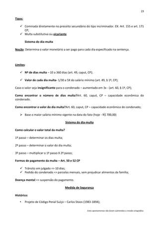 19

Tipos:

    Cominada diretamente no preceito secundário do tipo incriminador. EX: Art. 155 e art. 171
     CP;
    Multa substitutiva ou vicariante

         Sistema do dia-multa

Noção: Determina o valor monetário a ser pago para cada dia especificado na sentença.



Limites:

    Nº de dias multa – 10 a 360 dias (art. 49, caput, CP);

    Valor de cada dia multa- 1/30 a 5X do salário mínimo (art. 49, § 1º, CP);

Caso o valor seja insignificante para o condenado – aumentado em 3x - (art. 60, § 1º, CP);

Como encontrar o número de dias multa?Art. 60, caput, CP – capacidade econômica do
condenado.

Como encontrar o valor do dia multa?Art. 60, caput, CP – capacidade econômica do condenado;

    Base o maior salário mínimo vigente na data do fato (hoje - R$ 700,00)

                                        Sistema do dia-multa

Como calcular o valor total da multa?

1º passo – determinar os dias multa;

2º passo – determinar o valor do dia multa;

3º passo – multiplicar o 1º passo X 2º passo;

Formas de pagamento da multa – Art. 50 e 52 CP

    Trânsito em julgado => 10 dias;
    Pedido do condenado => parcelas mensais, sem prejudicar alimentos da família;

Doença mental => suspensão do pagamento.

                                        Medida de Segurança

Histórico:

   •     Projeto de Código Penal Suíço – Carlos Stoos (1983-1894);

                                                        Estes apontamentos não foram submetidos a revisão ortográfica.
 