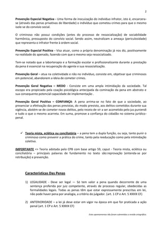 2

Prevenção Especial Negativa - Uma forma de inocuização do indivíduo infrator, isto é, encarcera-
se (através das penas privativas de liberdade) o indivíduo que cometeu crimes para que o mesmo
isole-se do convívio social.

O criminoso não possui condições (antes do processo de ressocialização) de sociabilidade
harmônica, pressuposto do convívio social. Sendo assim, neutralizam a ameaça (periculosidade)
que representa o infrator frente à ordem social.

Prevenção Especial Positiva - Visa atuar, como a própria denominação já nos diz, positivamente
na realidade do apenado, fazendo com que o mesmo seja ressocializado.

Tem-se notado que a laborterapia e a formação escolar e profissionalizante durante a prestação
da pena é essencial na recuperação do agente e sua ressocialização.

Prevenção Geral – atua na coletividade e não no indivíduo, consiste em, objetivar que criminosos
em potencial, abandonem a ideia de cometer crimes.

Prevenção Geral Negativa – MEDO - Consiste em uma ampla intimidação da sociedade. Tal
escopo era propiciado pela coação psicológica antecipada da cominação da pena em abstrato e
sua consequente potencial capacidade de implementação .

Prevenção Geral Positiva – CONFIANÇA- A pena arrima-se no fato de que a sociedade, ao
presenciar a efetivação das penas previstas, do modo previsto, aos delitos cometidos durante sua
vigência, abstém-se de cometer novos delitos, pelo receio de vir a ser acometido pelo jus puniendi
e tudo o que o mesmo acarreta. Em suma, promove a confiança do cidadão no sistema jurídico-
penal.



    Teoria mista, eclética ou conciliatória – a pena tem a dupla função, ou seja, tanto punir o
     criminoso como prevenir a prática do crime, tanto pela reeducação como pela intimidação
     coletiva.

IMPORTANTE => Teoria adotada pelo CPB com base artigo 59, caput - Teoria mista, eclética ou
conciliatória – principais palavras de fundamento no texto são:reprovação (entenda-se por
retribuição) e prevenção.



       Características Das Penas

       1) LEGALIDADE - Deve ser legal — Só tem valor a pena quando decorrente de uma
          sentença proferida por juiz competente, através de processo regular, obedecidas as
          formalidades legais. Todas as penas têm que estar expressamente prescritas em lei,
          não pode haver pena por analogia, a critério do julgador. (art. 1 CP e Art. 5 XXXIX CF)

       2) ANTERIORIDADE – a lei já deve estar em vigor na época em que for praticada a ação
          penal (art. 1 CP e Art. 5 XXXIX CF)

                                                      Estes apontamentos não foram submetidos a revisão ortográfica.
 