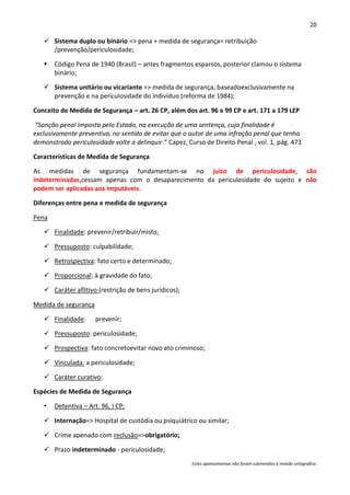 20

    Sistema duplo ou binário => pena + medida de segurança= retribuição
     /prevenção/periculosidade;

      Código Pena de 1940 (Brasil) – antes fragmentos esparsos, posterior clamou o sistema
       binário;

    Sistema unitário ou vicariante => medida de segurança, baseadoexclusivamente na
     prevenção e na periculosidade do indivíduo (reforma de 1984);

Conceito de Medida de Segurança – art. 26 CP, além dos art. 96 a 99 CP e art. 171 a 179 LEP

“Sanção penal imposta pelo Estado, na execução de uma sentença, cuja finalidade é
exclusivamente preventiva, no sentido de evitar que o autor de uma infração penal que tenha
demonstrado periculosidade volte a delinquir.” Capez, Curso de Direito Penal , vol. 1, pág. 473

Características de Medida de Segurança

As medidas de segurança fundamentam-se no juízo de periculosidade, são
indeterminadas,cessam apenas com o desaparecimento da periculosidade do sujeito e não
podem ser aplicadas aos imputáveis.

Diferenças entre pena e medida de segurança

Pena

    Finalidade: prevenir/retribuir/misto;

    Pressuposto: culpabilidade;

    Retrospectiva: fato certo e determinado;

    Proporcional: à gravidade do fato;

    Caráter aflitivo (restrição de bens jurídicos);

Medida de segurança

    Finalidade:      prevenir;

    Pressuposto: periculosidade;

    Prospectiva: fato concretoevitar novo ato criminoso;

    Vinculada: a periculosidade;

    Caráter curativo;

Espécies de Medida de Segurança

   •   Detentiva – Art. 96, I CP;

    Internação=> Hospital de custódia ou psiquiátrico ou similar;

    Crime apenado com reclusão=>obrigatório;

    Prazo indeterminado - periculosidade;
                                                        Estes apontamentos não foram submetidos a revisão ortográfica.
 