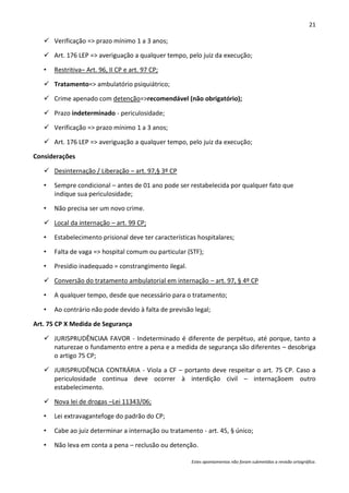 21

    Verificação => prazo mínimo 1 a 3 anos;

    Art. 176 LEP => averiguação a qualquer tempo, pelo juiz da execução;

   •   Restritiva– Art. 96, II CP e art. 97 CP;

    Tratamento=> ambulatório psiquiátrico;

    Crime apenado com detenção=>recomendável (não obrigatório);

    Prazo indeterminado - periculosidade;

    Verificação => prazo mínimo 1 a 3 anos;

    Art. 176 LEP => averiguação a qualquer tempo, pelo juiz da execução;

Considerações

    Desinternação / Liberação – art. 97,§ 3º CP

   •   Sempre condicional – antes de 01 ano pode ser restabelecida por qualquer fato que
       indique sua periculosidade;

   •   Não precisa ser um novo crime.

    Local da internação – art. 99 CP;

   •   Estabelecimento prisional deve ter características hospitalares;

   •   Falta de vaga => hospital comum ou particular (STF);

   •   Presídio inadequado = constrangimento ilegal.

    Conversão do tratamento ambulatorial em internação – art. 97, § 4º CP

   •   A qualquer tempo, desde que necessário para o tratamento;

   •   Ao contrário não pode devido à falta de previsão legal;

Art. 75 CP X Medida de Segurança

    JURISPRUDÊNCIAA FAVOR - Indeterminado é diferente de perpétuo, até porque, tanto a
     naturezae o fundamento entre a pena e a medida de segurança são diferentes – desobriga
     o artigo 75 CP;

    JURISPRUDÊNCIA CONTRÁRIA - Viola a CF – portanto deve respeitar o art. 75 CP. Caso a
     periculosidade continua deve ocorrer à interdição civil – internaçãoem outro
     estabelecimento.

    Nova lei de drogas –Lei 11343/06;

   •   Lei extravagantefoge do padrão do CP;

   •   Cabe ao juiz determinar a internação ou tratamento - art. 45, § único;

   •   Não leva em conta a pena – reclusão ou detenção.

                                                       Estes apontamentos não foram submetidos a revisão ortográfica.
 