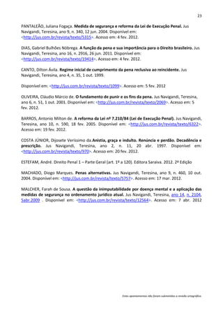 23

PANTALEÃO, Juliana Fogaça. Medida de segurança e reforma da Lei de Execução Penal. Jus
Navigandi, Teresina, ano 9, n. 340, 12 jun. 2004. Disponível em:
<http://jus.com.br/revista/texto/5315>. Acesso em: 4 fev. 2012.

DIAS, Gabriel Bulhões Nóbrega. A função da pena e sua importância para o Direito brasileiro. Jus
Navigandi, Teresina, ano 16, n. 2916, 26 jun. 2011. Disponível em:
<http://jus.com.br/revista/texto/19414>. Acesso em: 4 fev. 2012.

CANTO, Dilton Ávila. Regime inicial de cumprimento da pena reclusiva ao reincidente. Jus
Navigandi, Teresina, ano 4, n. 35, 1 out. 1999.

Disponível em: <http://jus.com.br/revista/texto/1099>. Acesso em: 5 fev. 2012

OLIVEIRA, Cláudio Márcio de. O fundamento de punir e os fins da pena. Jus Navigandi, Teresina,
ano 6, n. 51, 1 out. 2001. Disponível em: <http://jus.com.br/revista/texto/2069>. Acesso em: 5
fev. 2012.

BARROS, Antonio Milton de. A reforma da Lei nº 7.210/84 (Lei de Execução Penal). Jus Navigandi,
Teresina, ano 10, n. 590, 18 fev. 2005. Disponível em: <http://jus.com.br/revista/texto/6322>.
Acesso em: 19 fev. 2012.

COSTA JÚNIOR, Dijosete Veríssimo da.Anistia, graça e indulto. Renúncia e perdão. Decadência e
prescrição. Jus Navigandi, Teresina, ano 2, n. 11, 20 abr. 1997. Disponível em:
<http://jus.com.br/revista/texto/970>. Acesso em: 20 fev. 2012.

ESTEFAM, André. Direito Penal 1 – Parte Geral (art. 1º a 120). Editora Saraiva. 2012. 2ª Edição

MACHADO, Diogo Marques. Penas alternativas. Jus Navigandi, Teresina, ano 9, n. 460, 10 out.
2004. Disponível em: <http://jus.com.br/revista/texto/5757>. Acesso em: 17 mar. 2012.

MALCHER, Farah de Sousa. A questão da inimputabilidade por doença mental e a aplicação das
medidas de segurança no ordenamento jurídico atual. Jus Navigandi, Teresina, ano 14, n. 2104,
5abr.2009 . Disponível em: <http://jus.com.br/revista/texto/12564>. Acesso em: 7 abr. 2012




                                                        Estes apontamentos não foram submetidos a revisão ortográfica.
 