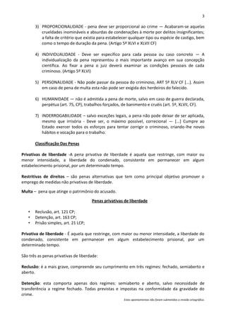 3

       3) PROPORCIONALIDADE - pena deve ser proporcional ao crime — Acabaram-se aquelas
          crueldades inomináveis e absurdas de condenações à morte por delitos insignificantes;
          a falta de critério que existia para estabelecer qualquer tipo ou espécie de castigo, bem
          como o tempo de duração da pena. (Artigo 5º XLVI e XLVII CF)

       4) INDIVIDUALIDADE - Deve ser específico para cada pessoa ou caso concreto — A
          individualização da pena representou o mais importante avanço em sua concepção
          científica. Ao fixar a pena o juiz deverá examinar as condições pessoais de cada
          criminoso. (Artigo 5º XLVI)

       5) PERSONALIDADE - Não pode passar da pessoa do criminoso, ART 5º XLV CF [...]. Assim
          em caso de pena de multa esta não pode ser exigida dos herdeiros do falecido.

       6) HUMANIDADE — não é admitida a pena de morte, salvo em caso de guerra declarada,
          perpétua (art. 75, CP), trabalhos forçados, de banimento e cruéis (art. 5º, XLVII, CF).

       7) INDERROGABILIDADE – salvo exceções legais, a pena não pode deixar de ser aplicada,
          mesmo que irrisória - Deve ser, o máximo possível, correcional — [...] Cumpre ao
          Estado exercer todos os esforços para tentar corrigir o criminoso, criando-lhe novos
          hábitos e vocação para o trabalho.

       Classificação Das Penas

Privativas de liberdade -A pena privativa de liberdade é aquela que restringe, com maior ou
menor intensidade, a liberdade do condenado, consistente em permanecer em algum
estabelecimento prisional, por um determinado tempo.

Restritivas de direitos – são penas alternativas que tem como principal objetivo promover o
emprego de medidas não privativas de liberdade.

Multa – pena que atinge o patrimônio do acusado.

                                      Penas privativas de liberdade

   •   Reclusão, art. 121 CP;
   •   Detenção, art. 163 CP;
   •   Prisão simples, art. 21 LCP;

Privativa de liberdade - É aquela que restringe, com maior ou menor intensidade, a liberdade do
condenado, consistente em permanecer em algum estabelecimento prisional, por um
determinado tempo.

São três as penas privativas de liberdade:

Reclusão: é a mais grave, compreende seu cumprimento em três regimes: fechado, semiaberto e
aberto.

Detenção: esta comporta apenas dois regimes: semiaberto e aberto, salvo necessidade de
transferência a regime fechado. Todas previstas e impostas na conformidade da gravidade do
crime.
                                                       Estes apontamentos não foram submetidos a revisão ortográfica.
 