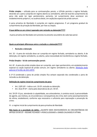 4

Prisão simples – utilizada para as contravenções penais, a LCPnão permite o regime fechado,
devendo ser a pena cumprida em regime aberto ou semiaberto, além do local do cumprimento da
pena não pode ter rigor penitenciário, portanto, tal cumprimento deve acontecer em
estabelecimento próprio e, na ausência deste, em seção/ala especial de prisão comum.

A pena privativa de liberdade é cumprida em regime progressivo. É um programa gradual de
cumprimento da privação da liberdade, por fase ou etapas.

O que define se um crime é apenado com reclusão ou detenção?????

A pena privativa de liberdade vem prevista no preceito secundário de cada tipo penal.



Quais as principais diferenças entre a reclusão e a detenção?????

   •   Reclusão e detenção

Art. 33 - A pena de reclusão deve ser cumprida em regime fechado, semiaberto ou aberto. A de
detenção, em regime semiaberto, ou aberto, salvo necessidade de transferência a regime fechado.

Prisão Simples – lei de contravenções penais

Art. 6º - A pena de prisão simples deve ser cumprida, sem rigor penitenciário, em estabelecimento
especial ou seção especial de prisão comum, em regime semiaberto ou aberto. (Redação dada
pela Lei nº 6.416, de 24.5.1977)

§ 1º O condenado a pena de prisão simples fica sempre separado dos condenados a pena de
reclusão ou de detenção.

Definição do regime inicial de cumprimento de pena

   •   Art. 110º LEP – indica o art. 33 CP; reclusão ou detenção.
   •   Art. 33,§ 3º CP – clama pela observância do art. 59 CP;

Art. 59 CP- O juiz, atendendo à culpabilidade, aos antecedentes, à conduta social, à personalidade
do agente, aos motivos, às circunstâncias e consequências do crime, bem como aocomportamento
da vítima, estabelecerá, conforme seja necessário e suficiente para reprovação e prevenção do
crime:

III - o regime inicial de cumprimento da pena privativa de liberdade

Não basta só a gravidade do delito - QUANTO MAIS DESFAVORÁVEIS AS CIRCUNSTÂNCIAS DO
ARTIGO 59 DO CP – REGIME FECHADO =>PERICULOSIDADE e DANOS CAUSADOS À VÍTIMA.




                                                        Estes apontamentos não foram submetidos a revisão ortográfica.
 