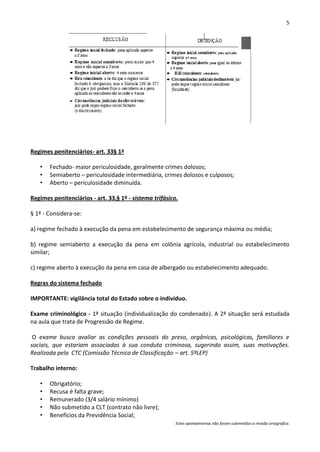 5




Regimes penitenciários- art. 33§ 1ª

   •   Fechado- maior periculosidade, geralmente crimes dolosos;
   •   Semiaberto – periculosidade intermediária, crimes dolosos e culposos;
   •   Aberto – periculosidade diminuída.

Regimes penitenciários - art. 33,§ 1º - sistema trifásico.

§ 1º - Considera-se:

a) regime fechado à execução da pena em estabelecimento de segurança máxima ou média;

b) regime semiaberto a execução da pena em colônia agrícola, industrial ou estabelecimento
similar;

c) regime aberto à execução da pena em casa de albergado ou estabelecimento adequado.

Regras do sistema fechado

IMPORTANTE: vigilância total do Estado sobre o indivíduo.

Exame criminológico - 1ª situação (individualização do condenado). A 2ª situação será estudada
na aula que trata de Progressão de Regime.

 O exame busca avaliar as condições pessoais do preso, orgânicas, psicológicas, familiares e
sociais, que estariam associadas à sua conduta criminosa, sugerindo assim, suas motivações.
Realizada pela CTC (Comissão Técnica de Classificação – art. 5ºLEP)

Trabalho interno:

   •   Obrigatório;
   •   Recusa é falta grave;
   •   Remunerado (3/4 salário mínimo)
   •   Não submetido a CLT (contrato não livre);
   •   Benefícios da Previdência Social;
                                                         Estes apontamentos não foram submetidos a revisão ortográfica.
 