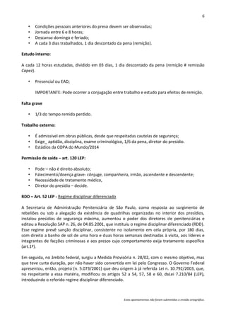 6

   •   Condições pessoais anteriores do preso devem ser observadas;
   •   Jornada entre 6 e 8 horas;
   •   Descanso domingo e feriado;
   •   A cada 3 dias trabalhados, 1 dia descontado da pena (remição).

Estudo interno:

A cada 12 horas estudadas, dividido em 03 dias, 1 dia descontado da pena (remição # remissão
Capez).

   •   Presencial ou EAD;

       IMPORTANTE: Pode ocorrer a conjugação entre trabalho e estudo para efeitos de remição.

Falta grave

   •   1/3 do tempo remido perdido.

Trabalho externo:

   •   É admissível em obras públicas, desde que respeitadas cautelas de segurança;
   •   Exige_ aptidão, disciplina, exame criminológico, 1/6 da pena, diretor do presídio.
   •   Estádios da COPA do Mundo/2014

Permissão de saída – art. 120 LEP:

   •   Pode – não é direito absoluto;
   •   Falecimento/doença grave- cônjuge, companheira, irmão, ascendente e descendente;
   •   Necessidade de tratamento médico,
   •   Diretor do presídio – decide.

RDD – Art. 52 LEP - Regime disciplinar diferenciado

A Secretaria de Administração Penitenciária de São Paulo, como resposta ao surgimento de
rebeliões ou sob a alegação da existência de quadrilhas organizadas no interior dos presídios,
instalou presídios de segurança máxima, aumentou o poder dos diretores de penitenciárias e
editou a Resolução SAP n. 26, de 04.05.2001, que instituiu o regime disciplinar diferenciado (RDD).
Esse regime prevê sanção disciplinar, consistente no isolamento em cela própria, por 180 dias,
com direito a banho de sol de uma hora e duas horas semanais destinadas à visita, aos líderes e
integrantes de facções criminosas e aos presos cujo comportamento exija tratamento específico
(art.1º).

Em seguida, no âmbito federal, surgiu a Medida Provisória n. 28/02, com o mesmo objetivo, mas
que teve curta duração, por não haver sido convertida em lei pelo Congresso. O Governo Federal
apresentou, então, projeto (n. 5.073/2001) que deu origem à já referida Lei n. 10.792/2003, que,
no respeitante a essa matéria, modificou os artigos 52 a 54, 57, 58 e 60, daLei 7.210/84 (LEP),
introduzindo o referido regime disciplinar diferenciado.



                                                       Estes apontamentos não foram submetidos a revisão ortográfica.
 