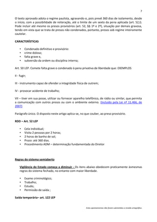 7

O texto aprovado adota o regime paulista, agravando-o, pois prevê 360 dias de isolamento, desde
o início, com a possibilidade de reiteração, até o limite de um sexto da pena aplicada (art. 52,I).
Pode incluir até mesmo os presos provisórios (art. 52, §§ 1º e 2º), situação por demais gravosa,
tendo em vista que se trata de presos não condenados, portanto, presos sob regime inteiramente
cautelar.

CARACTERÍSTICAS

    •    Condenado definitivo e provisório:
    •    crime doloso;
    •    falta grave e,
    •    subversão da ordem ou disciplina interna;

Art. 50 LEP. Comete falta grave o condenado à pena privativa de liberdade que: EXEMPLOS

II - fugir;

III - instrumento capaz de ofender a integridade física de outrem;

IV - provocar acidente de trabalho;

VII – tiver em sua posse, utilizar ou fornecer aparelho telefônico, de rádio ou similar, que permita
a comunicação com outros presos ou com o ambiente externo. (Incluído pela Lei nº 11.466, de
2007)

Parágrafo único. O disposto neste artigo aplica-se, no que couber, ao preso provisório.

RDD – Art. 52 LEP

    •    Cela individual;
    •    Visita 2 pessoas por 2 horas;
    •    2 horas de banho de sol;
    •    Prazo: até 360 dias.
    •    Procedimento ADM – determinação fundamentada do Diretor



Regras do sistema semiaberto

    Vigilância do Estado começa a diminuir - Os itens abaixo obedecem praticamente àsmesmas
    regras do sistema fechado, no entanto com maior liberdade.

    •    Exame criminológico;
    •    Trabalho;
    •    Estudo;
    •    Permissão de saída ;

Saída temporária– art. 122 LEP


                                                        Estes apontamentos não foram submetidos a revisão ortográfica.
 
