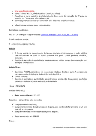 8

    •     SEM VIGILÂNCIA DIRETA;
    •     visita à família (NATAL, DIAS DOS PAIS, CRIANÇAS, MÃES);
    •     frequência a curso supletivo profissionalizante, bem como de instrução do 2º grau ou
          superior, na Comarca do Juízo da Execução;
    •     participação em atividades que concorram para o retorno ao convívio social.

    •     NÃO CONFUNDIR COM INDULTO OU ANISTIA

Extinção da punibilidade

Art. 107 CP - Extingue-se a punibilidade: (Redação dada pela Lei nº 7.209, de 11.7.1984)

I - pela morte do agente;

II - pela anistia, graça ou indulto;

Anistia

    •     O fim da anistia é o esquecimento do fato ou dos fatos criminosos que o poder público
          teve dificuldades de punir ou achou prudente não punir. Crimes políticos, militares,
          eleitorais.
    •     Espécie de extinção de punibilidade, desaparecem os efeitos penais da condenação, por
          exemplo, a reincidência.

Indulto/Graça

    •     Espécie de PERDÃO, consistente em renúncia do Estado ao direito de punir. A competência
          para a concessão do indulto é da Presidência da República.
    •     Crimes comuns;
    •     Espécie de extinção de punibilidade, ao contrário da anistia, não desaparecem os efeitos
          penais da condenação, salvo a restituição à liberdade.

Graça - INDIVIDUAL

Indulto - COLETIVO;

    •     Saída temporária– art. 123 LEP

Requisitos – competência juízo execução;

     comportamento adequado;
     cumprimento mínimo de 1/6 (um sexto) da pena, se o condenado for primário, e 1/4 (um
      quarto), se reincidente;
     compatibilidade do benefício com os objetivos da pena.

    •     Saída temporária– art. 124 LEP

Prazos ;


                                                        Estes apontamentos não foram submetidos a revisão ortográfica.
 
