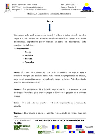 Escola Secundária Jaime Moniz                                      Ano Lectivo 2010/11
CEF Tipo 4 – Assistente Administrativo                             Curso nº 3 Acção 2
Disciplina: 2. Documentação Administrativa                         Formador: Letícia Ferreira

                  Módulo: 2.6. Documentação Comercial e Administrativa


                                             Letra




 Documento pelo qual uma pessoa (sacador) ordena a outra (sacado) que lhe
 pague a si próprio ou a um terceiro (tomador ou beneficiário) ou à sua ordem
 determinada importância (valor nominal da letra) em determinada data
 (vencimento da letra).
 Intervenientes:
            → Saque
            → Sacador
            → Sacado
            → Tomador




 Saque: É o acto de emissão de um título de crédito, ou seja, é todo o
 processo em que um sacador emite uma ordem de pagamento ao sacado,
 onde inclui a quantia a pagar, o local onde pagar e a data. - Acto de emissão
 (comum entre comerciantes).


 Sacador: É a pessoa que dá ordem de pagamento de certa quantia, a uma
 instituição bancária, para que se pague a favor de si próprio ou a terceira
 pessoa.


 Sacado: É a entidade que recebe a ordem de pagamento de determinada
 quantia.


 Tomador: É a pessoa a quem a quantia representada no título, deve ser
 paga.

 Curso Co-financiado:       Os Melhores RUMOS Para os Cidadãos da
 Região
                                                                                                           Página | 73
                                                 REGIÃO AUTÓNOMA       REPÚBLICA
                                                 DA MADEIRA            PORTUGUESA


                                                                              REGIÃO AUTÓNOMA   REPÚBLIC
 