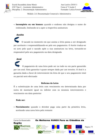 Escola Secundária Jaime Moniz                                    Ano Lectivo 2010/11
CEF Tipo 4 – Assistente Administrativo                           Curso nº 3 Acção 2
Disciplina: 2. Documentação Administrativa                       Formador: Letícia Ferreira

                  Módulo: 2.6. Documentação Comercial e Administrativa




→ Incompleto ou em branco: quando o endosso não designa o nome do
    endossado, limitando-se a apor a respectiva assinatura


     Aceite


            O sacado no momento em que assina a letra passa a ser designado
 por aceitante e responsabilizando-se pelo seu pagamento. O Aceite traduz-se
 no acto pelo qual o sacado apõe a sua assinatura na letra, tornando-se
 responsável pelo seu pagamento na data designada


     Aval


            O pagamento de uma letra pode ser no todo ou em parte garantido
 por um aval. Esta garantia é quase sempre dada por um terceiro. O Aval é a
 garantia dada a favor de interveniente da letra de que o seu pagamento total
 ou parcial será efectuado


                                   Reforma da Letra
 É a substituição de uma letra com vencimento em determinada data por
 outra de montante igual ou inferior com os mesmos intervenientes e
 vencimento em data posterior


    Pode ser:


→ Parcialmente: quando o devedor paga uma parte da primitiva letra,
    aceitando uma nova letra pelo restante




 Curso Co-financiado:       Os Melhores RUMOS Para os Cidadãos da
 Região
                                                                                                         Página | 73
                                               REGIÃO AUTÓNOMA       REPÚBLICA
                                               DA MADEIRA            PORTUGUESA


                                                                            REGIÃO AUTÓNOMA   REPÚBLIC
 