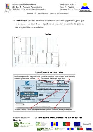Escola Secundária Jaime Moniz                                      Ano Lectivo 2010/11
CEF Tipo 4 – Assistente Administrativo                             Curso nº 3 Acção 2
Disciplina: 2. Documentação Administrativa                         Formador: Letícia Ferreira

                  Módulo: 2.6. Documentação Comercial e Administrativa


→ Totalmente: quando o devedor não realiza qualquer pagamento, pelo que
    o montante da nova letra é igual ao da anterior, acrescido do juro ou
    outras penalidades acordadas.


                                             Letra




                            Preenchimento de uma Letra




 Curso Co-financiado:       Os Melhores RUMOS Para os Cidadãos da
 Região
                                                                                                           Página | 73
                                                 REGIÃO AUTÓNOMA       REPÚBLICA
                                                 DA MADEIRA            PORTUGUESA


                                                                              REGIÃO AUTÓNOMA   REPÚBLIC
 