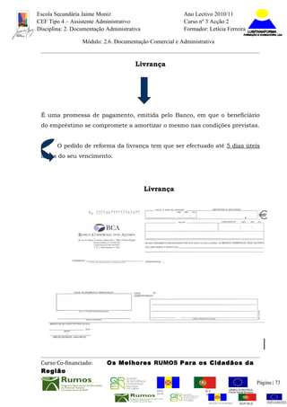 Escola Secundária Jaime Moniz                                     Ano Lectivo 2010/11
CEF Tipo 4 – Assistente Administrativo                            Curso nº 3 Acção 2
Disciplina: 2. Documentação Administrativa                        Formador: Letícia Ferreira

                  Módulo: 2.6. Documentação Comercial e Administrativa


                                       Livrança




 É uma promessa de pagamento, emitida pelo Banco, em que o beneficiário
 do empréstimo se compromete a amortizar o mesmo nas condições previstas.


        O pedido de reforma da livrança tem que ser efectuado até 5 dias úteis
 antes do seu vencimento.




                                             Livrança




 Curso Co-financiado:       Os Melhores RUMOS Para os Cidadãos da
 Região
                                                                                                          Página | 73
                                                REGIÃO AUTÓNOMA       REPÚBLICA
                                                DA MADEIRA            PORTUGUESA


                                                                             REGIÃO AUTÓNOMA   REPÚBLIC
 
