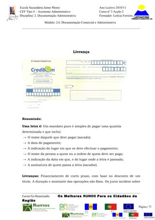 Escola Secundária Jaime Moniz                                    Ano Lectivo 2010/11
CEF Tipo 4 – Assistente Administrativo                           Curso nº 3 Acção 2
Disciplina: 2. Documentação Administrativa                       Formador: Letícia Ferreira

                  Módulo: 2.6. Documentação Comercial e Administrativa




                                       Livrança




 Resumindo:

 Uma letra é: Um mandato puro é simples de pagar uma quantia
 determinada e que inclui:
  → O nome daquele que deve pagar (sacado);
  → A data do pagamento;
  → A indicação do lugar em que se deve efectuar o pagamento;
  → O nome da pessoa a quem ou a ordem de quem deve ser paga;
  → A indicação da data em que, e do lugar onde a letra é passada;
  → A assinatura de quem passa a letra (sacador).


 Livranças: Financiamento de curto prazo, com base no desconto de um
 título. A duração e montante das operações são fixos. Os juros incidem sobre



 Curso Co-financiado:       Os Melhores RUMOS Para os Cidadãos da
 Região
                                                                                                         Página | 73
                                               REGIÃO AUTÓNOMA       REPÚBLICA
                                               DA MADEIRA            PORTUGUESA


                                                                            REGIÃO AUTÓNOMA   REPÚBLIC
 