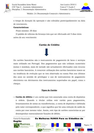 Escola Secundária Jaime Moniz                                    Ano Lectivo 2010/11
CEF Tipo 4 – Assistente Administrativo                           Curso nº 3 Acção 2
Disciplina: 2. Documentação Administrativa                       Formador: Letícia Ferreira

                  Módulo: 2.6. Documentação Comercial e Administrativa


 o tempo de duração da operação e são cobrados postecipadamente na data
 de vencimento.
 Características:
    Prazo mínimo: 30 dias
    O pedido de reforma da livrança tem que ser efectuado até 5 dias úteis
 antes do seu vencimento


                                 Cartão de Crédito




 Os cartões bancários são o instrumento de pagamento de bens e serviços
 mais utilizado em Portugal. Dos pagamentos que não utilizam numerário
 (notas e moedas), mais de metade são actualmente efectuados com recurso
 aos cartões bancários. A crescente utilização dos cartões bancários insere-se
 na tendência de evolução que se tem observado no nosso País nos últimos
 dez anos no sentido de privilegiar o uso de instrumentos de pagamento
 electrónico em detrimento dos instrumentos suportados em papel, como o
 cheque.


                                    Tipos de Cartão


→ Cartão de débito: é um cartão que tem associada uma conta de depósitos
    à ordem. Quando o titular utiliza este cartão para pagamentos,
    levantamentos de notas ou transferências, a conta de depósitos é debitada
    pelo valor correspondente, o que significa que há uma redução do saldo da
    conta por esse mesmo valor. Assim, este tipo de cartões caracteriza-se por
    desempenhar essencialmente funções de débito.

 Curso Co-financiado:       Os Melhores RUMOS Para os Cidadãos da
 Região
                                                                                                         Página | 73
                                               REGIÃO AUTÓNOMA       REPÚBLICA
                                               DA MADEIRA            PORTUGUESA


                                                                            REGIÃO AUTÓNOMA   REPÚBLIC
 