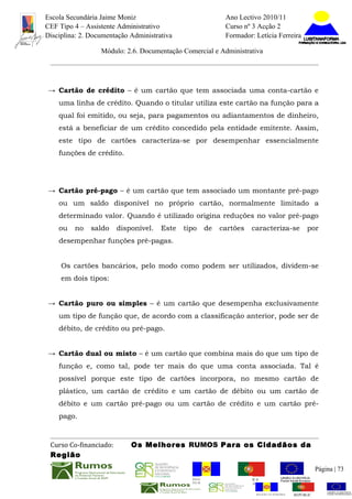 Escola Secundária Jaime Moniz                                    Ano Lectivo 2010/11
CEF Tipo 4 – Assistente Administrativo                           Curso nº 3 Acção 2
Disciplina: 2. Documentação Administrativa                       Formador: Letícia Ferreira

                  Módulo: 2.6. Documentação Comercial e Administrativa




→ Cartão de crédito – é um cartão que tem associada uma conta-cartão e
    uma linha de crédito. Quando o titular utiliza este cartão na função para a
    qual foi emitido, ou seja, para pagamentos ou adiantamentos de dinheiro,
    está a beneficiar de um crédito concedido pela entidade emitente. Assim,
    este tipo de cartões caracteriza-se por desempenhar essencialmente
    funções de crédito.




→ Cartão pré-pago – é um cartão que tem associado um montante pré-pago
    ou um saldo disponível no próprio cartão, normalmente limitado a
    determinado valor. Quando é utilizado origina reduções no valor pré-pago
    ou   no    saldo    disponível.   Este   tipo   de      cartões       caracteriza-se            por
    desempenhar funções pré-pagas.


     Os cartões bancários, pelo modo como podem ser utilizados, dividem-se
     em dois tipos:


→ Cartão puro ou simples – é um cartão que desempenha exclusivamente
    um tipo de função que, de acordo com a classificação anterior, pode ser de
    débito, de crédito ou pré-pago.


→ Cartão dual ou misto – é um cartão que combina mais do que um tipo de
    função e, como tal, pode ter mais do que uma conta associada. Tal é
    possível porque este tipo de cartões incorpora, no mesmo cartão de
    plástico, um cartão de crédito e um cartão de débito ou um cartão de
    débito e um cartão pré-pago ou um cartão de crédito e um cartão pré-
    pago.



 Curso Co-financiado:       Os Melhores RUMOS Para os Cidadãos da
 Região
                                                                                                         Página | 73
                                               REGIÃO AUTÓNOMA       REPÚBLICA
                                               DA MADEIRA            PORTUGUESA


                                                                            REGIÃO AUTÓNOMA   REPÚBLIC
 
