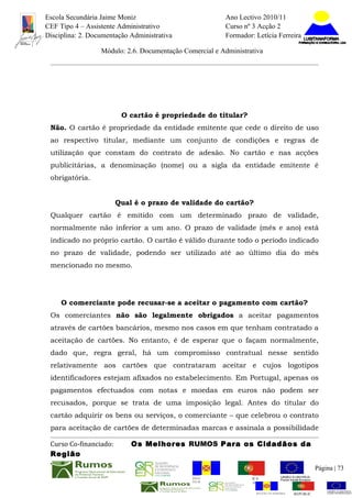 Escola Secundária Jaime Moniz                                    Ano Lectivo 2010/11
CEF Tipo 4 – Assistente Administrativo                           Curso nº 3 Acção 2
Disciplina: 2. Documentação Administrativa                       Formador: Letícia Ferreira

                  Módulo: 2.6. Documentação Comercial e Administrativa




                         O cartão é propriedade do titular?
 Não. O cartão é propriedade da entidade emitente que cede o direito de uso
 ao respectivo titular, mediante um conjunto de condições e regras de
 utilização que constam do contrato de adesão. No cartão e nas acções
 publicitárias, a denominação (nome) ou a sigla da entidade emitente é
 obrigatória.


                        Qual é o prazo de validade do cartão?
 Qualquer cartão é emitido com um determinado prazo de validade,
 normalmente não inferior a um ano. O prazo de validade (mês e ano) está
 indicado no próprio cartão. O cartão é válido durante todo o período indicado
 no prazo de validade, podendo ser utilizado até ao último dia do mês
 mencionado no mesmo.




     O comerciante pode recusar-se a aceitar o pagamento com cartão?
 Os comerciantes não são legalmente obrigados a aceitar pagamentos
 através de cartões bancários, mesmo nos casos em que tenham contratado a
 aceitação de cartões. No entanto, é de esperar que o façam normalmente,
 dado que, regra geral, há um compromisso contratual nesse sentido
 relativamente aos cartões que contrataram aceitar e cujos logotipos
 identificadores estejam afixados no estabelecimento. Em Portugal, apenas os
 pagamentos efectuados com notas e moedas em euros não podem ser
 recusados, porque se trata de uma imposição legal. Antes do titular do
 cartão adquirir os bens ou serviços, o comerciante – que celebrou o contrato
 para aceitação de cartões de determinadas marcas e assinala a possibilidade

 Curso Co-financiado:       Os Melhores RUMOS Para os Cidadãos da
 Região
                                                                                                         Página | 73
                                               REGIÃO AUTÓNOMA       REPÚBLICA
                                               DA MADEIRA            PORTUGUESA


                                                                            REGIÃO AUTÓNOMA   REPÚBLIC
 