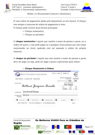 Escola Secundária Jaime Moniz                                    Ano Lectivo 2010/11
CEF Tipo 4 – Assistente Administrativo                           Curso nº 3 Acção 2
Disciplina: 2. Documentação Administrativa                       Formador: Letícia Ferreira

                  Módulo: 2.6. Documentação Comercial e Administrativa


 É uma ordem de pagamento (dada pelo depositante ao seu banco). O cheque
 tem sempre a natureza de ordem de pagamento à vista.
 O cheque pode revestir duas formas principais:
            → Cheque nominativo;
            → Cheque ao portador;


 O cheque nominativo é aquele que contém o nome da pessoa a quem, ou à
 ordem de quem, e não pode pagar-se a qualquer outra pessoa que não esteja
 mencionada no título, podendo este ser passado à ordem do próprio
 emitente.


 O cheque ao portador é aquele que não contém o nome da pessoa a quem
 deve ser pago, ou seja, pode ser pago a quem o apresentar para cobrar.


            → Cheque Nominativo à Ordem




 Curso Co-financiado:       Os Melhores RUMOS Para os Cidadãos da
 Região
                                                                                                         Página | 73
                                               REGIÃO AUTÓNOMA       REPÚBLICA
                                               DA MADEIRA            PORTUGUESA


                                                                            REGIÃO AUTÓNOMA   REPÚBLIC
 