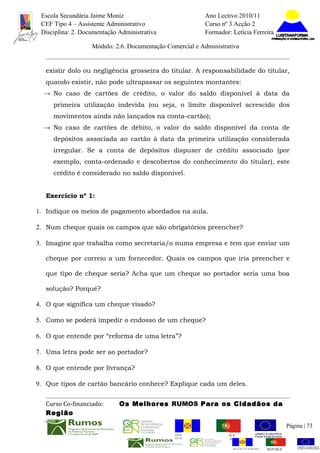 Escola Secundária Jaime Moniz                                    Ano Lectivo 2010/11
 CEF Tipo 4 – Assistente Administrativo                           Curso nº 3 Acção 2
 Disciplina: 2. Documentação Administrativa                       Formador: Letícia Ferreira

                   Módulo: 2.6. Documentação Comercial e Administrativa


  existir dolo ou negligência grosseira do titular. A responsabilidade do titular,
  quando existir, não pode ultrapassar os seguintes montantes:
  → No caso de cartões de crédito, o valor do saldo disponível à data da
     primeira utilização indevida (ou seja, o limite disponível acrescido dos
     movimentos ainda não lançados na conta-cartão);
  → No caso de cartões de débito, o valor do saldo disponível da conta de
     depósitos associada ao cartão à data da primeira utilização considerada
     irregular. Se a conta de depósitos dispuser de crédito associado (por
     exemplo, conta-ordenado e descobertos do conhecimento do titular), este
     crédito é considerado no saldo disponível.


  Exercício nº 1:

1. Indique os meios de pagamento abordados na aula.

2. Num cheque quais os campos que são obrigatórios preencher?

3. Imagine que trabalha como secretaria/o numa empresa e tem que enviar um

  cheque por correio a um fornecedor. Quais os campos que iria preencher e

  que tipo de cheque seria? Acha que um cheque ao portador seria uma boa

  solução? Porquê?

4. O que significa um cheque visado?

5. Como se poderá impedir o endosso de um cheque?

6. O que entende por “reforma de uma letra”?

7. Uma letra pode ser ao portador?

8. O que entende por livrança?

9. Que tipos de cartão bancário conhece? Explique cada um deles.


  Curso Co-financiado:       Os Melhores RUMOS Para os Cidadãos da
  Região
                                                                                                          Página | 73
                                                REGIÃO AUTÓNOMA       REPÚBLICA
                                                DA MADEIRA            PORTUGUESA


                                                                             REGIÃO AUTÓNOMA   REPÚBLIC
 