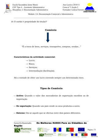 Escola Secundária Jaime Moniz                                    Ano Lectivo 2010/11
 CEF Tipo 4 – Assistente Administrativo                           Curso nº 3 Acção 2
 Disciplina: 2. Documentação Administrativa                       Formador: Letícia Ferreira

                   Módulo: 2.6. Documentação Comercial e Administrativa


10. O cartão é propriedade do titular?



                                       Comércio




           “É a troca de bens, serviços, transportes, compras, vendas...”




   Características da actividade comercial:
                → Lucro;
                → Risco;
                → Serviços;
                → Intermediação (facilitação).


   Há a vontade de obter um lucro correndo sempre um determinado risco.




                                 Tipos de Comércio


  → Activo: Quando o valor das mercadorias de exportação excedem as de
     importação


  → De exportação: Quando um país vende os seus produtos a outro.


  → Externo: Diz-se aquele que se efectua entre dois países diferentes.




   Curso Co-financiado:      Os Melhores RUMOS Para os Cidadãos da
   Região
                                                                                                          Página | 73
                                                REGIÃO AUTÓNOMA       REPÚBLICA
                                                DA MADEIRA            PORTUGUESA


                                                                             REGIÃO AUTÓNOMA   REPÚBLIC
 