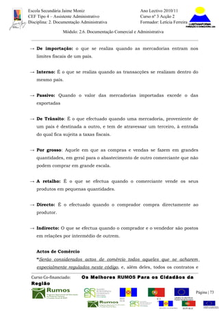 Escola Secundária Jaime Moniz                                    Ano Lectivo 2010/11
CEF Tipo 4 – Assistente Administrativo                           Curso nº 3 Acção 2
Disciplina: 2. Documentação Administrativa                       Formador: Letícia Ferreira

                  Módulo: 2.6. Documentação Comercial e Administrativa


→ De importação: o que se realiza quando as mercadorias entram nos
    limites fiscais de um país.


→ Interno: É o que se realiza quando as transacções se realizam dentro do
    mesmo país.


→ Passivo: Quando o valor das mercadorias importadas excede o das
    exportadas


→ De Trânsito: É o que efectuado quando uma mercadoria, proveniente de
    um país é destinada a outro, e tem de atravessar um terceiro, à entrada
    do qual fica sujeita a taxas fiscais.


→ Por grosso: Aquele em que as compras e vendas se fazem em grandes
    quantidades, em geral para o abastecimento de outro comerciante que não
    podem comprar em grande escala.


→ A retalho: É o que se efectua quando o comerciante vende os seus
    produtos em pequenas quantidades.


→ Directo: É o efectuado quando o comprador compra directamente ao
    produtor.


→ Indirecto: O que se efectua quando o comprador e o vendedor são postos
    em relações por intermédio de outrem.


    Actos de Comércio
    “Serão considerados actos de comércio todos aqueles que se acharem
    especialmente regulados neste código, e, além deles, todos os contratos e

 Curso Co-financiado:       Os Melhores RUMOS Para os Cidadãos da
 Região
                                                                                                         Página | 73
                                               REGIÃO AUTÓNOMA       REPÚBLICA
                                               DA MADEIRA            PORTUGUESA


                                                                            REGIÃO AUTÓNOMA   REPÚBLIC
 