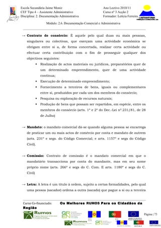 Escola Secundária Jaime Moniz                                      Ano Lectivo 2010/11
CEF Tipo 4 – Assistente Administrativo                             Curso nº 3 Acção 2
Disciplina: 2. Documentação Administrativa                         Formador: Letícia Ferreira

                    Módulo: 2.6. Documentação Comercial e Administrativa


→ Contrato de consórcio: É aquele pelo qual duas ou mais pessoas,
    singulares ou colectivas, que exerçam uma actividade económica se
    obrigam entre si a, de forma concertada, realizar certa actividade ou
    efectuar certa contribuição com o fim de prosseguir qualquer dos
    objectivos seguintes:
                Realização de actos materiais ou jurídicos, preparatórios quer de
                 um determinado empreendimento, quer de uma actividade
                 contínua;
                Execução de determinado empreendimento;
                Fornecimento a terceiros de bens, iguais ou complementares
                 entre si, produzidos por cada um dos membros do consórcio;
                Pesquisa ou exploração de recursos naturais;
                Produção de bens que possam ser repartidos, em espécie, entre os
                 membros do consórcio (arts. 1º e 2º do Dec.-Lei nº.231/81, de 28
                 de Julho)


→ Mandato: o mandato comercial dá-se quando alguma pessoa se encarrega
    de praticar um ou mais actos de comércio por conta e mandato de outrem
    (arts. 231º e segs. do Código Comercial; e arts. 1157º e segs do Código
    Civil).


→ Comissão: Contrato de comissão é o mandato comercial em que o
    mandatário transacciona por conta do mandante, mas em seu nome
    próprio nome (arts. 266º e segs do C. Com. E arts. 1180º e segs do C.
    Civil)


→ Letra: A letra é um título à ordem, sujeito a certas formalidades, pelo qual
    uma pessoa (sacador) ordena a outra (sacado) que pague a si ou a terceira



 Curso Co-financiado:        Os Melhores RUMOS Para os Cidadãos da
 Região
                                                                                                           Página | 73
                                                 REGIÃO AUTÓNOMA       REPÚBLICA
                                                 DA MADEIRA            PORTUGUESA


                                                                              REGIÃO AUTÓNOMA   REPÚBLIC
 