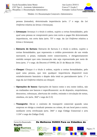Escola Secundária Jaime Moniz                                    Ano Lectivo 2010/11
CEF Tipo 4 – Assistente Administrativo                           Curso nº 3 Acção 2
Disciplina: 2. Documentação Administrativa                       Formador: Letícia Ferreira

                  Módulo: 2.6. Documentação Comercial e Administrativa


    pessoa (tomador), determinada importância (arts. 1º e segs. da Lei
    Uniforme relativa às letras e livranças).


→ Livranças: livrança é o título à ordem, sujeito a certas formalidades, pelo
    qual uma pessoa se compromete para com outra a pagar-lhe determinada
    importância, em certa data (arts. 75º e segs. da Lei Uniforme relativa a
    letras e livranças)


→ Extracto de factura: Extracto de factura é o título à ordem, sujeito a
    certas formalidades, que representa o crédito proveniente de um venda
    mercantil, a prazo, realizada entre comerciantes, e obrigatoriamente
    emitido sempre que esta transacção não seja representada por meio de
    letra (arts. 1º e segs. do Decreto nº19490, de 21 de Março de 1931).


→ Cheque: Cheque é o titulo à ordem, sujeito a certas formalidades, pelo
    qual uma pessoa, que tem qualquer importância disponível num
    estabelecimento bancário e dispõe dela total ou parcialmente (arts. 1º e
    segs da Lei Uniforme relativa ao cheque)


→ Operações de banco: Operações de banco como o seu nome indica, são
    as realizadas nos bancos e especificamente: as de deposito, empréstimos,
    descontos, cobranças, aberturas de credito, emissão e circulação de notas,
    câmbios, etc (arts. 362º e segs do C.C)


→ Transporte: Dá-se o contrato de transporte comercial quando uma
    empresa se obriga a conduzir pessoas ou coisas, de um local para o outro,
    mediante certa retribuição (arts. 366º e segs Código Comercial e arts
    1154º e segs do Código Civil)



 Curso Co-financiado:       Os Melhores RUMOS Para os Cidadãos da
 Região
                                                                                                         Página | 73
                                               REGIÃO AUTÓNOMA       REPÚBLICA
                                               DA MADEIRA            PORTUGUESA


                                                                            REGIÃO AUTÓNOMA   REPÚBLIC
 