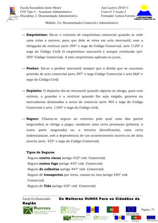 Escola Secundária Jaime Moniz                                        Ano Lectivo 2010/11
CEF Tipo 4 – Assistente Administrativo                               Curso nº 3 Acção 2
Disciplina: 2. Documentação Administrativa                           Formador: Letícia Ferreira

                  Módulo: 2.6. Documentação Comercial e Administrativa


→ Empréstimo: Dá-se o contrato de empréstimo comercial quando se cede
    uma coisa a outrem, para que dela se sirva em acto mercantil, com a
    obrigação de restituir (arts 394º e segs do Código Comercial, arts 1129º e
    segs do Código Civil) O empréstimo mercantil é sempre retribuído (art.
    395º Código Comercial). A este empréstimo aplicam-se juros.


→ Penhor: Dá-se o penhor mercantil sempre que a dívida que se cauciona
    proceda de acto comercial (arts 397º e segs Código Comercial e arts 666º e
    segs do Código Civil)


→ Depósito: O depósito diz-se mercantil quando alguem se obriga, para com
    outrem, a guardar e a restituir quando lhe seja exigido, generos ou
    mercadorias destinados a actos de comercio (arts 403 e segs do Código
    Comercial e arts. 1185º e segs do Código civil).


→ Seguro: Chama-se seguro ao contrato pelo qual uma das partes
    (segurador) se obriga a pagar, mediante uma certa prestaçao (prémio), à
    outra    parte    (segurado)     ou      a   terceiro           (beneficiario),       uma        certa
    indemnizaçao, sob a dependencia de um acontecimento incerto ou de data
    incerta (arts. 425º e segs do Código Comercial)


    Tipos de Seguros
     Seguro contra riscos (artigo 432º cód. Comercial)
     Seguro contra fogo (artigo 442º cód. Comercial)
     Seguro de colheitas (artigo 447º cód. Comercial)
     Seguro de transportes por terra, canais ou rios (artigo 450º cód.
     Comercial)
     Seguro de Vida (artigo 455º cód. Comercial)



 Curso Co-financiado:       Os Melhores RUMOS Para os Cidadãos da
 Região
                                                                                                             Página | 73
                                                  REGIÃO AUTÓNOMA        REPÚBLICA
                                                  DA MADEIRA             PORTUGUESA


                                                                                REGIÃO AUTÓNOMA   REPÚBLIC
 