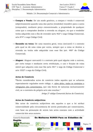 Escola Secundária Jaime Moniz                                    Ano Lectivo 2010/11
CEF Tipo 4 – Assistente Administrativo                           Curso nº 3 Acção 2
Disciplina: 2. Documentação Administrativa                       Formador: Letícia Ferreira

                  Módulo: 2.6. Documentação Comercial e Administrativa


→ Compra e Venda: De um modo genérico, a compra e venda é comercial
    (objectivamente) quando uma das partes (vendedor) transfere para a outra
    (comprador), mediante preço convencionado, a propriedade de qualquer
    coisa que o comprador destine a revenda ou aluguer, ou que o vendedor
    tenha adquirido com o fim de revender (arts 463º e segs Código Comercial,
    arts 874º e segs Código Civil)


→ Escambo ou troca: De uma maneira geral, troca mercantil é o contrato
    pelo qual se dá uma coisa por outra, sempre que a coisa se destine a
    revenda ou tenha sido adquirida com esse fim (art. 480º do Código
    Comercial).


→ Aluguer: Aluguer mercantil é o contrato pelo qual alguém cede a outrem,
    por certo tempo e mediante certa retribuição, o uso e fruição de coisa
    móvel que adquiriu com esse fim (arts 481º e segs do Código Comercial e
    arts 1022º e segs do Código Civil).


    Actos de Comércio
    “Serão considerados actos de comércio todos aqueles que se acharem
    especialmente regulados neste código, e, além deles, todos os contratos e
    obrigações dos comerciantes, que não forem de natureza exclusivamente
    civil, se o contrário do próprio acto não resultar.”
                                     Artigo 2º código Comercial (Actos de Comércio)


    Actos de Comércio subjectivos
    São actos de comércio subjectivos são aqueles a que a lei atribui
    comercialidade pela circunstância de serem praticados por comerciantes,
    com base na presunção de serem tais actos conexos com a actividade
    comercial dos seus autores.

 Curso Co-financiado:       Os Melhores RUMOS Para os Cidadãos da
 Região
                                                                                                         Página | 73
                                               REGIÃO AUTÓNOMA       REPÚBLICA
                                               DA MADEIRA            PORTUGUESA


                                                                            REGIÃO AUTÓNOMA   REPÚBLIC
 