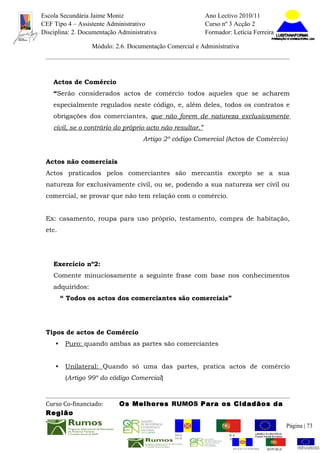 Escola Secundária Jaime Moniz                                    Ano Lectivo 2010/11
CEF Tipo 4 – Assistente Administrativo                           Curso nº 3 Acção 2
Disciplina: 2. Documentação Administrativa                       Formador: Letícia Ferreira

                  Módulo: 2.6. Documentação Comercial e Administrativa




    Actos de Comércio
    “Serão considerados actos de comércio todos aqueles que se acharem
    especialmente regulados neste código, e, além deles, todos os contratos e
    obrigações dos comerciantes, que não forem de natureza exclusivamente
    civil, se o contrário do próprio acto não resultar.”
                                     Artigo 2º código Comercial (Actos de Comércio)


 Actos não comerciais
 Actos praticados pelos comerciantes são mercantis excepto se a sua
 natureza for exclusivamente civil, ou se, podendo a sua natureza ser civil ou
 comercial, se provar que não tem relação com o comércio.


 Ex: casamento, roupa para uso próprio, testamento, compra de habitação,
 etc.




    Exercício nº2:
    Comente minuciosamente a seguinte frase com base nos conhecimentos
    adquiridos:
         “ Todos os actos dos comerciantes são comerciais”




 Tipos de actos de Comércio
     •    Puro: quando ambas as partes são comerciantes


     •    Unilateral: Quando só uma das partes, pratica actos de comércio
          (Artigo 99º do código Comercial)



 Curso Co-financiado:       Os Melhores RUMOS Para os Cidadãos da
 Região
                                                                                                         Página | 73
                                               REGIÃO AUTÓNOMA       REPÚBLICA
                                               DA MADEIRA            PORTUGUESA


                                                                            REGIÃO AUTÓNOMA   REPÚBLIC
 