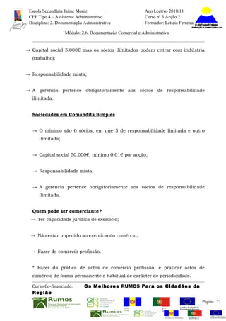 Escola Secundária Jaime Moniz                                    Ano Lectivo 2010/11
 CEF Tipo 4 – Assistente Administrativo                           Curso nº 3 Acção 2
 Disciplina: 2. Documentação Administrativa                       Formador: Letícia Ferreira

                   Módulo: 2.6. Documentação Comercial e Administrativa


→ Capital social 5.000€ mas os sócios ilimitados podem entrar com indústria
  (trabalho);


→ Responsabilidade mista;


→ A gerência pertence obrigatoriamente aos sócios de responsabilidade
  ilimitada.


  Sociedades em Comandita Simples


  → O mínimo são 6 sócios, em que 5 de responsabilidade limitada e outro
      ilimitada;


  → Capital social 50.000€, mínimo 0,01€ por acção;


  → Responsabilidade mista;


  → A gerência pertence obrigatoriamente aos sócios de responsabilidade
      ilimitada.


  Quem pode ser comerciante?
  → Ter capacidade jurídica de exercício;


  → Não estar impedido ao exercício do comércio;


  → Fazer do comércio profissão.


  * Fazer da prática de actos de comércio profissão, é praticar actos de
  comércio de forma permanente e habitual de carácter de periodicidade.

  Curso Co-financiado:       Os Melhores RUMOS Para os Cidadãos da
  Região
                                                                                                          Página | 73
                                                REGIÃO AUTÓNOMA       REPÚBLICA
                                                DA MADEIRA            PORTUGUESA


                                                                             REGIÃO AUTÓNOMA   REPÚBLIC
 