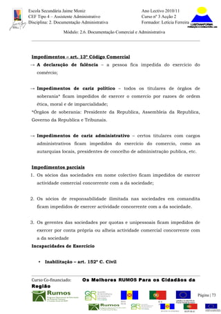 Escola Secundária Jaime Moniz                                    Ano Lectivo 2010/11
CEF Tipo 4 – Assistente Administrativo                           Curso nº 3 Acção 2
Disciplina: 2. Documentação Administrativa                       Formador: Letícia Ferreira

                  Módulo: 2.6. Documentação Comercial e Administrativa




 Impedimentos – art. 13º Código Comercial
→ A declaração de falência – a pessoa fica impedida do exercício do
    comércio;


→ Impedimentos de cariz político – todos os titulares de órgãos de
    soberania* ficam impedidos de exercer o comercio por razoes de ordem
    ética, moral e de imparcialidade;
 *Órgãos de soberania: Presidente da Republica, Assembleia da Republica,
 Governo da Republica e Tribunais.


→ Impedimentos de cariz administrativo – certos titulares com cargos
    administrativos ficam impedidos do exercício do comercio, como as
    autarquias locais, presidentes de concelho de administração publica, etc.


 Impedimentos parciais
1. Os sócios das sociedades em nome colectivo ficam impedidos de exercer
    actividade comercial concorrente com a da sociedade;


2. Os sócios de responsabilidade ilimitada nas sociedades em comandita
    ficam impedidos de exercer actividade concorrente com a da sociedade.


3. Os gerentes das sociedades por quotas e unipessoais ficam impedidos de
    exercer por conta própria ou alheia actividade comercial concorrente com
    a da sociedade
 Incapacidades de Exercício


     •   Inabilitação – art. 152º C. Civil



 Curso Co-financiado:       Os Melhores RUMOS Para os Cidadãos da
 Região
                                                                                                         Página | 73
                                               REGIÃO AUTÓNOMA       REPÚBLICA
                                               DA MADEIRA            PORTUGUESA


                                                                            REGIÃO AUTÓNOMA   REPÚBLIC
 
