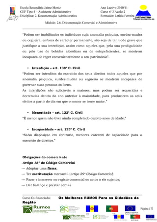 Escola Secundária Jaime Moniz                                    Ano Lectivo 2010/11
CEF Tipo 4 – Assistente Administrativo                           Curso nº 3 Acção 2
Disciplina: 2. Documentação Administrativa                       Formador: Letícia Ferreira

                  Módulo: 2.6. Documentação Comercial e Administrativa


 “Podem ser inabilitados os indivíduos cuja anomalia psíquica, surdez-mudez
 ou cegueira, embora de carácter permanente, são seja de tal modo grave que
 justifique a sua interdição, assim como aqueles que, pela sua prodigalidade
 ou pelo uso de bebidas alcoólicas ou de estupefacientes, se mostrem
 incapazes de reger convenientemente o seu património”.


     •   Interdição – art. 138º C. Civil
 “Podem ser interditos do exercício dos seus direitos todos aqueles que por
 anomalia psíquica, surdez-mudez ou cegueira se mostrem incapazes de
 governar suas pessoas ou bens.
 As interdições são aplicáveis a maiores; mas podem ser requeridas e
 decretadas dentro do ano anterior à maioridade, para produzirem os seus
 efeitos a partir do dia em que o menor se torne maior.”


     •   Menoridade – art. 122º C. Civil
 “É menor quem não tiver ainda completado dezoito anos de idade.”


     •   Incapacidade – art. 123º C. Civil
 “Salvo disposição em contrario, menores carecem de capacidade para o
 exercício de direitos.”




 Obrigações do comerciante
 Artigo 18º do Código Comercial
→ Adoptar uma firma;
→ Ter escrituração mercantil (artigo 29º Código Comercial)
→ Fazer e inscrever no registo comercial os actos a ele sujeitos;
→ Dar balanço e prestar contas



 Curso Co-financiado:       Os Melhores RUMOS Para os Cidadãos da
 Região
                                                                                                         Página | 73
                                               REGIÃO AUTÓNOMA       REPÚBLICA
                                               DA MADEIRA            PORTUGUESA


                                                                            REGIÃO AUTÓNOMA   REPÚBLIC
 