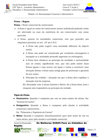 Escola Secundária Jaime Moniz                                     Ano Lectivo 2010/11
CEF Tipo 4 – Assistente Administrativo                            Curso nº 3 Acção 2
Disciplina: 2. Documentação Administrativa                        Formador: Letícia Ferreira

                   Módulo: 2.6. Documentação Comercial e Administrativa


 Firma – Regras
 Firma – Nome comercial do comerciante
  •    A firma é igual ao nome do comerciante (nome individual) podendo então
       ser abreviado no caso da existência de um comerciante com nome
       parecido.
  •    A firma, quanto às sociedades comerciais, tem que proceder aos
       requisitos previstos no art. 10º do C.S.C:
            ♦ A firma não pode sugerir uma sociedade diferente do objecto
               social;
            ♦ A firma não pode ser constituída por vocábulos estrangeiros à
               excepção se a sociedade pretende ingressar no estrangeiro;
            ♦ A firma deve obedecer ao princípio da novidade e exclusividade
               (um só nome), significando isto, que não pode existir duas
               firmas iguais e caso ocorra um lapso e venha a acontecer uma
               situação destas a firma mais antiga goza de protecção e garantia
               do seu nome;
            ♦ Princípio da verdade – situação em que a firma deve espelhar a
               situação real da empresa.
            Ex: Sociedade com 2 sócios António e Bento. Se a firma fosse José e
            Joaquim não responderia ao princípio da verdade.


 Tipos de Firma
► Nominativa: Quando é composta por um ou mais nomes do sócios. Ex:

      “António & Carlos”.
► Designativa: Quando a firma é composta pela alusão à actividade

      comercial a desenvolver.
      Ex: “Tabacaria e Papelaria do Carmo”
► Mista: Quando é composta simultaneamente quer pelo nome de um ou

      mais sócios, quer pela alusão à actividade comercial.
 Curso Co-financiado:       Os Melhores RUMOS Para os Cidadãos da
 Região
                                                                                                          Página | 73
                                                REGIÃO AUTÓNOMA       REPÚBLICA
                                                DA MADEIRA            PORTUGUESA


                                                                             REGIÃO AUTÓNOMA   REPÚBLIC
 