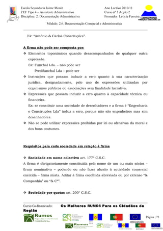 Escola Secundária Jaime Moniz                                     Ano Lectivo 2010/11
CEF Tipo 4 – Assistente Administrativo                            Curso nº 3 Acção 2
Disciplina: 2. Documentação Administrativa                        Formador: Letícia Ferreira

                   Módulo: 2.6. Documentação Comercial e Administrativa


    Ex: “António & Carlos Construções”.


 A firma não pode ser composta por:
  Elementos toponímicos quando desacompanhados de qualquer outra
     expressão.
     Ex: Funchal Lda. – não pode ser
         Predifunchal Lda – pode ser
  Instruções que possam induzir a erro quanto à sua caracterização
     jurídica,   designadamente,       pelo   uso     de      expressões           utilizadas        por
     organismos públicos ou associações sem finalidade lucrativa.
  Expressões que possam induzir a erro quanto à capacidade técnica ou
     financeira.
     Ex: se constituir uma sociedade de desenhadores e a firma é “Engenharia
     e Construções Lda” induz a erro, porque não são engenheiros mas sim
     desenhadores.
  Não se pode utilizar expressões proibidas por lei ou ofensivas da moral e
     dos bons costumes.




 Requisitos para cada sociedade em relação à firma


  Sociedade em nome colectivo art. 177º C.S.C.
 A firma é obrigatoriamente constituída pelo nome de um ou mais sócios –
 firma nominativa – podendo ou não fazer alusão à actividade comercial
 exercida – firma mista. Aditar à firma escolhida abreviada ou por extenso “&
 Companhia” ou “& Cª”.


  Sociedade por quotas art. 200º C.S.C.



 Curso Co-financiado:       Os Melhores RUMOS Para os Cidadãos da
 Região
                                                                                                          Página | 73
                                                REGIÃO AUTÓNOMA       REPÚBLICA
                                                DA MADEIRA            PORTUGUESA


                                                                             REGIÃO AUTÓNOMA   REPÚBLIC
 