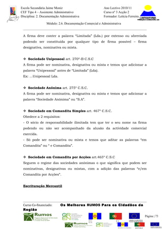 Escola Secundária Jaime Moniz                                    Ano Lectivo 2010/11
CEF Tipo 4 – Assistente Administrativo                           Curso nº 3 Acção 2
Disciplina: 2. Documentação Administrativa                       Formador: Letícia Ferreira

                  Módulo: 2.6. Documentação Comercial e Administrativa


 A firma deve conter a palavra “Limitada” (Lda.) por extenso ou abreviada
 podendo ser constituída por qualquer tipo de firma possível – firma
 designativa, nominativa ou mista.


  Sociedade Unipessoal art. 270º-B C.S.C
 A firma pode ser nominativa, designativa ou mista e temos que adicionar a
 palavra “Unipessoal” antes de “Limitada” (Lda).
 Ex: …Unipessoal Lda.


  Sociedade Anónima art. 275º C.S.C.
 A firma pode ser nominativa, designativa ou mista e temos que adicionar a
 palavra “Sociedade Anónima” ou “S.A”.


  Sociedade em Comandita Simples art. 467º C.S.C.
 Obedece a 2 requisitos:
 - O sócio de responsabilidade ilimitada tem que ter o seu nome na firma
 podendo ou não ser acompanhado da alusão da actividade comercial
 exercida.
 - Só pode ser nominativa ou mista e temos que aditar as palavras “em
 Comandita” ou “ e Comandita”.


  Sociedade em Comandita por Acções art.465º C.S.C
 Seguem o regime das sociedades anónimas o que significa que podem ser
 nominativas, designativas ou mistas, com a adição das palavras “e/em
 Comandita por Acções”.


 Escrituração Mercantil




 Curso Co-financiado:       Os Melhores RUMOS Para os Cidadãos da
 Região
                                                                                                         Página | 73
                                               REGIÃO AUTÓNOMA       REPÚBLICA
                                               DA MADEIRA            PORTUGUESA


                                                                            REGIÃO AUTÓNOMA   REPÚBLIC
 