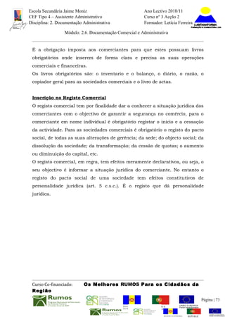 Escola Secundária Jaime Moniz                                    Ano Lectivo 2010/11
CEF Tipo 4 – Assistente Administrativo                           Curso nº 3 Acção 2
Disciplina: 2. Documentação Administrativa                       Formador: Letícia Ferreira

                  Módulo: 2.6. Documentação Comercial e Administrativa


 É a obrigação imposta aos comerciantes para que estes possuam livros
 obrigatórios onde inserem de forma clara e precisa as suas operações
 comerciais e financeiras.
 Os livros obrigatórios são: o inventario e o balanço, o diário, o razão, o
 copiador geral para as sociedades comerciais e o livro de actas.


 Inscrição no Registo Comercial
 O registo comercial tem por finalidade dar a conhecer a situação jurídica dos
 comerciantes com o objectivo de garantir a segurança no comércio, para o
 comerciante em nome individual é obrigatório registar o inicio e a cessação
 da actividade. Para as sociedades comerciais é obrigatório o registo do pacto
 social, de todas as suas alterações de gerência; da sede; do objecto social; da
 dissolução da sociedade; da transformação; da cessão de quotas; o aumento
 ou diminuição do capital, etc.
 O registo comercial, em regra, tem efeitos meramente declarativos, ou seja, o
 seu objectivo é informar a situação jurídica do comerciante. No entanto o
 registo do pacto social de uma sociedade tem efeitos constitutivos de
 personalidade jurídica (art. 5 c.s.c.). É o registo que dá personalidade
 jurídica.




 Curso Co-financiado:       Os Melhores RUMOS Para os Cidadãos da
 Região
                                                                                                         Página | 73
                                               REGIÃO AUTÓNOMA       REPÚBLICA
                                               DA MADEIRA            PORTUGUESA


                                                                            REGIÃO AUTÓNOMA   REPÚBLIC
 