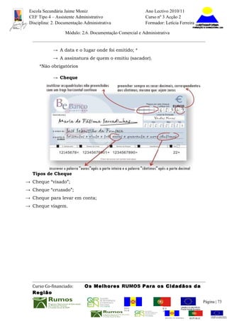 Escola Secundária Jaime Moniz                                    Ano Lectivo 2010/11
 CEF Tipo 4 – Assistente Administrativo                           Curso nº 3 Acção 2
 Disciplina: 2. Documentação Administrativa                       Formador: Letícia Ferreira

                   Módulo: 2.6. Documentação Comercial e Administrativa


             → A data e o lugar onde foi emitido; *
             → A assinatura de quem o emitiu (sacador).
      *Não obrigatórios

             → Cheque




  Tipos de Cheque
→ Cheque “visado”;
→ Cheque “cruzado”;
→ Cheque para levar em conta;
→ Cheque viagem.




  Curso Co-financiado:       Os Melhores RUMOS Para os Cidadãos da
  Região
                                                                                                          Página | 73
                                                REGIÃO AUTÓNOMA       REPÚBLICA
                                                DA MADEIRA            PORTUGUESA


                                                                             REGIÃO AUTÓNOMA   REPÚBLIC
 