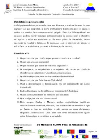 Escola Secundária Jaime Moniz                                    Ano Lectivo 2010/11
CEF Tipo 4 – Assistente Administrativo                           Curso nº 3 Acção 2
Disciplina: 2. Documentação Administrativa                       Formador: Letícia Ferreira

                  Módulo: 2.6. Documentação Comercial e Administrativa


 Dar Balanço e prestar contas
 A obrigação do balanço é anual e deve ser feito nos primeiros 3 meses do ano
 seguinte ao que respeitar. É neste instrumento financeiro que se apura o
 activo e o passivo, bem como o capital próprio. Este é o Balanço Geral, no
 entanto, podem existir balanços extraordinários de cessão (com o objectivo
 de apurar o valor da sociedade ou de uma quota da sociedade, numa
 operação de venda) e balanços de cessação (com o objectivo de apurar o
 saldo final da sociedade e proceder a dissolução da mesma).


 Exercício nº 3:

     1. O que entende por comércio por grosso e comércio a retalho?
     2. O que são actos de comércio?
     3. O que entende por actos de comércio objectivos?
     4. O transporte, o empréstimo e o depósito são actos de comércio
        objectivos ou subjectivos? Justifique a sua resposta.
     5. Quais os requisitos para ser uma sociedade comercial?
     6. O que entende por Princípio da Tipicidade?
     7. Qual a desvantagem e desvantagem em ser comerciante em nome
        individual?
     8. Pode o Presidente da República ser comerciante? Justifique
     9. Quais as incapacidades de exercício que conhece?
     10. Que obrigações tem um comerciante?
     11. Dois   amigos    Carlos    e   Manuel,     ambos          contabilistas          decidiram
        constituir uma sociedade, contudo, têm dificuldade em escolher o tipo
        de firma, o tipo de sociedade e não sabem as suas obrigações
        enquanto comerciantes. Com base nos seus conhecimentos ajude
        estes dois amigos a constituir a sociedade.



 Curso Co-financiado:       Os Melhores RUMOS Para os Cidadãos da
 Região
                                                                                                         Página | 73
                                               REGIÃO AUTÓNOMA       REPÚBLICA
                                               DA MADEIRA            PORTUGUESA


                                                                            REGIÃO AUTÓNOMA   REPÚBLIC
 