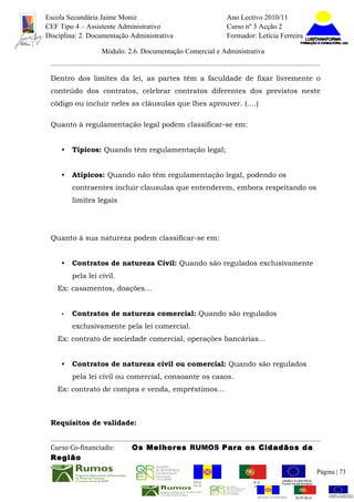 Escola Secundária Jaime Moniz                                     Ano Lectivo 2010/11
CEF Tipo 4 – Assistente Administrativo                            Curso nº 3 Acção 2
Disciplina: 2. Documentação Administrativa                        Formador: Letícia Ferreira

                   Módulo: 2.6. Documentação Comercial e Administrativa


 Dentro dos limites da lei, as partes têm a faculdade de fixar livremente o
 conteúdo dos contratos, celebrar contratos diferentes dos previstos neste
 código ou incluir neles as cláusulas que lhes aprouver. (….)

 Quanto à regulamentação legal podem classificar-se em:


     •   Típicos: Quando têm regulamentação legal;


     •   Atípicos: Quando não têm regulamentação legal, podendo os
         contraentes incluir clausulas que entenderem, embora respeitando os
         limites legais




 Quanto à sua natureza podem classificar-se em:


     •   Contratos de natureza Civil: Quando são regulados exclusivamente
         pela lei civil.
   Ex: casamentos, doações…


     •   Contratos de natureza comercial: Quando são regulados
         exclusivamente pela lei comercial.
   Ex: contrato de sociedade comercial, operações bancárias…


     •   Contratos de natureza civil ou comercial: Quando são regulados
         pela lei civil ou comercial, consoante os casos.
   Ex: contrato de compra e venda, empréstimos…



 Requisitos de validade:


 Curso Co-financiado:       Os Melhores RUMOS Para os Cidadãos da
 Região
                                                                                                          Página | 73
                                                REGIÃO AUTÓNOMA       REPÚBLICA
                                                DA MADEIRA            PORTUGUESA


                                                                             REGIÃO AUTÓNOMA   REPÚBLIC
 