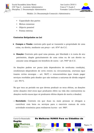 Escola Secundária Jaime Moniz                                    Ano Lectivo 2010/11
CEF Tipo 4 – Assistente Administrativo                           Curso nº 3 Acção 2
Disciplina: 2. Documentação Administrativa                       Formador: Letícia Ferreira

                  Módulo: 2.6. Documentação Comercial e Administrativa


     •   Capacidade das partes
     •   Mútuo consenso
     •   Objecto possível
     •   Forma externa


 Contratos Estipulados na Lei


► Compra e Venda: contrato pelo qual se transmite a propriedade de uma

    coisa, ou direito, mediante um preço – art. 874º do C.C.


 ► Doação: Contrato pelo qual uma pessoa, por liberdade e à custa do seu

     património, dispõe gratuitamente de uma coisa ou de um direito ou
     assume uma obrigação em beneficio de outra – art. 940º do C.C.


 As doações podem ser puras (não dependentes de nenhuma condição),
 condicionais (dependente de certo evento ou circunstancia), onerosas (que
 trazem certos encargos – art. 963º) e remuneratórias (que visam pagar
 serviços recebidos pelo doador que não tenham a natureza de divida exigível
 – art. 941º).


 No que toca ao período em que devem produzir os seus efeitos, as doações
 serão doações inter-vivos (que produzem efeito na vida dos contraentes) ou
 doações mortis-causa (que só produzem efeitos depois de morto o doador)


→ Sociedade: Contrato em que duas ou mais pessoas se obrigam a
    contribuir com bens ou serviços para o exercício comum de certa
    actividade económica para realizarem lucros – art. 980º.




 Curso Co-financiado:       Os Melhores RUMOS Para os Cidadãos da
 Região
                                                                                                         Página | 73
                                               REGIÃO AUTÓNOMA       REPÚBLICA
                                               DA MADEIRA            PORTUGUESA


                                                                            REGIÃO AUTÓNOMA   REPÚBLIC
 