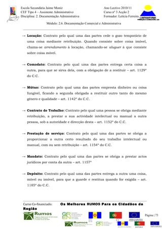 Escola Secundária Jaime Moniz                                    Ano Lectivo 2010/11
CEF Tipo 4 – Assistente Administrativo                           Curso nº 3 Acção 2
Disciplina: 2. Documentação Administrativa                       Formador: Letícia Ferreira

                  Módulo: 2.6. Documentação Comercial e Administrativa


→ Locação: Contrato pelo qual uma das partes cede o gozo temporário de
    uma coisa mediante retribuição. Quando consiste sobre coisa imóvel,
    chama-se arrendamento à locação, chamando-se aluguer à que consiste
    sobre coisa móvel.


→ Comodato: Contrato pelo qual uma das partes entrega certa coisa a
    outra, para que se sirva dela, com a obrigação de a restituir – art. 1129º
    do C.C.


→ Mútuo: Contrato pelo qual uma das partes empresta dinheiro ou coisa
    fungível, ficando a segunda obrigada a restituir outro tanto do mesmo
    género e qualidade – art. 1142º do C.C.


→ Contrato de Trabalho: Contrato pelo qual uma pessoa se obriga mediante
    retribuição, a prestar a sua actividade intelectual ou manual a outra
    pessoa, sob a autoridade e direcção desta – art. 1152º do C.C.


→ Prestação de serviço: Contrato pelo qual uma das partes se obriga a
    proporcionar a outra certo resultado do seu trabalho intelectual ou
    manual, com ou sem retribuição – art. 1154º do C.C.


→ Mandato: Contrato pelo qual uma das partes se obriga a prestar actos
    jurídicos por conta da outra – art. 1157º


→ Depósito: Contrato pelo qual uma das partes entrega a outra uma coisa,
    móvel ou imóvel, para que a guarde e restitua quando for exigida – art.
    1185º do C.C.




 Curso Co-financiado:       Os Melhores RUMOS Para os Cidadãos da
 Região
                                                                                                         Página | 73
                                               REGIÃO AUTÓNOMA       REPÚBLICA
                                               DA MADEIRA            PORTUGUESA


                                                                            REGIÃO AUTÓNOMA   REPÚBLIC
 