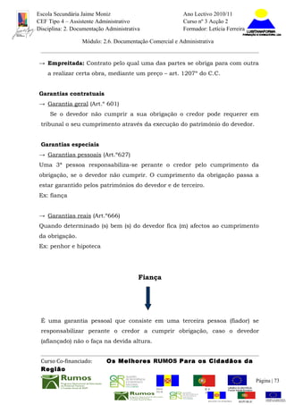 Escola Secundária Jaime Moniz                                    Ano Lectivo 2010/11
CEF Tipo 4 – Assistente Administrativo                           Curso nº 3 Acção 2
Disciplina: 2. Documentação Administrativa                       Formador: Letícia Ferreira

                  Módulo: 2.6. Documentação Comercial e Administrativa


→ Empreitada: Contrato pelo qual uma das partes se obriga para com outra
    a realizar certa obra, mediante um preço – art. 1207º do C.C.


Garantias contratuais
→ Garantia geral (Art.º 601)
     Se o devedor não cumprir a sua obrigação o credor pode requerer em
 tribunal o seu cumprimento através da execução do património do devedor.


 Garantias especiais
→ Garantias pessoais (Art.º627)
Uma 3ª pessoa responsabiliza-se perante o credor pelo cumprimento da
obrigação, se o devedor não cumprir. O cumprimento da obrigação passa a
estar garantido pelos patrimónios do devedor e de terceiro.
Ex: fiança


→ Garantias reais (Art.º666)
Quando determinado (s) bem (s) do devedor fica (m) afectos ao cumprimento
da obrigação.
Ex: penhor e hipoteca




                                         Fiança




 É uma garantia pessoal que consiste em uma terceira pessoa (fiador) se
 responsabilizar perante o credor a cumprir obrigação, caso o devedor
 (afiançado) não o faça na devida altura.


 Curso Co-financiado:       Os Melhores RUMOS Para os Cidadãos da
 Região
                                                                                                         Página | 73
                                               REGIÃO AUTÓNOMA       REPÚBLICA
                                               DA MADEIRA            PORTUGUESA


                                                                            REGIÃO AUTÓNOMA   REPÚBLIC
 