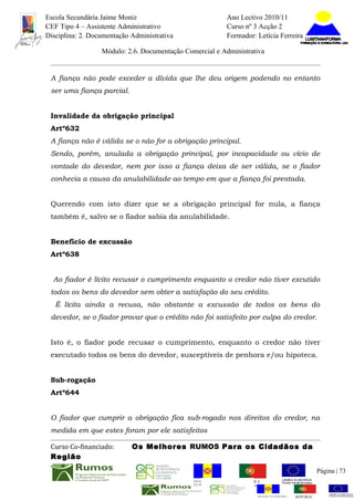 Escola Secundária Jaime Moniz                                    Ano Lectivo 2010/11
CEF Tipo 4 – Assistente Administrativo                           Curso nº 3 Acção 2
Disciplina: 2. Documentação Administrativa                       Formador: Letícia Ferreira

                  Módulo: 2.6. Documentação Comercial e Administrativa


 A fiança não pode exceder a dívida que lhe deu origem podendo no entanto
 ser uma fiança parcial.


 Invalidade da obrigação principal
 Artº632
 A fiança não é válida se o não for a obrigação principal.
 Sendo, porém, anulada a obrigação principal, por incapacidade ou vício de
 vontade do devedor, nem por isso a fiança deixa de ser válida, se o fiador
 conhecia a causa da anulabilidade ao tempo em que a fiança foi prestada.


 Querendo com isto dizer que se a obrigação principal for nula, a fiança
 também é, salvo se o fiador sabia da anulabilidade.


 Benefício de excussão
 Artº638


  Ao fiador é lícito recusar o cumprimento enquanto o credor não tiver excutido
 todos os bens do devedor sem obter a satisfação do seu crédito.
   É lícita ainda a recusa, não obstante a excussão de todos os bens do
 devedor, se o fiador provar que o crédito não foi satisfeito por culpa do credor.


 Isto é, o fiador pode recusar o cumprimento, enquanto o credor não tiver
 executado todos os bens do devedor, susceptíveis de penhora e/ou hipoteca.


 Sub-rogação
 Artº644


 O fiador que cumprir a obrigação fica sub-rogado nos direitos do credor, na
 medida em que estes foram por ele satisfeitos

 Curso Co-financiado:       Os Melhores RUMOS Para os Cidadãos da
 Região
                                                                                                         Página | 73
                                               REGIÃO AUTÓNOMA       REPÚBLICA
                                               DA MADEIRA            PORTUGUESA


                                                                            REGIÃO AUTÓNOMA   REPÚBLIC
 