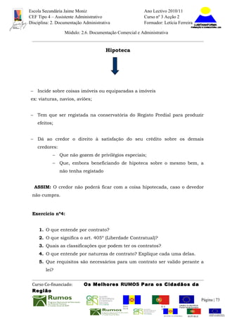 Escola Secundária Jaime Moniz                                     Ano Lectivo 2010/11
CEF Tipo 4 – Assistente Administrativo                            Curso nº 3 Acção 2
Disciplina: 2. Documentação Administrativa                        Formador: Letícia Ferreira

                   Módulo: 2.6. Documentação Comercial e Administrativa


                                       Hipoteca




–    Incide sobre coisas imóveis ou equiparadas a imóveis
ex: viaturas, navios, aviões;


–    Tem que ser registada na conservatória do Registo Predial para produzir
     efeitos;


–    Dá ao credor o direito à satisfação do seu crédito sobre os demais
     credores:
            –    Que não gozem de privilégios especiais;
            –    Que, embora beneficiando de hipoteca sobre o mesmo bem, a
                 não tenha registado


    ASSIM: O credor não poderá ficar com a coisa hipotecada, caso o devedor
 não cumpra.



 Exercício nº4:


     1. O que entende por contrato?
     2. O que significa o art. 405º (Liberdade Contratual)?
     3. Quais as classificações que podem ter os contratos?
     4. O que entende por natureza de contrato? Explique cada uma delas.
     5. Que requisitos são necessários para um contrato ser valido perante a
         lei?


 Curso Co-financiado:       Os Melhores RUMOS Para os Cidadãos da
 Região
                                                                                                          Página | 73
                                                REGIÃO AUTÓNOMA       REPÚBLICA
                                                DA MADEIRA            PORTUGUESA


                                                                             REGIÃO AUTÓNOMA   REPÚBLIC
 