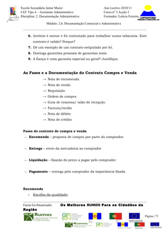 Escola Secundária Jaime Moniz                                    Ano Lectivo 2010/11
CEF Tipo 4 – Assistente Administrativo                           Curso nº 3 Acção 2
Disciplina: 2. Documentação Administrativa                       Formador: Letícia Ferreira

                  Módulo: 2.6. Documentação Comercial e Administrativa


      6. António é menor e foi contratado para trabalhar numa tabacaria. Este
          contrato é valido? Porque?
      7. Dê um exemplo de um contrato estipulado por lei.
      8. Distinga garantias pessoais de garantias reais.
      9. A fiança é uma garantia especial ou geral? Justifique.



 As Fases e a Documentação do Contrato Compra e Venda
                → Nota de encomenda
                → Nota de venda
                → Requisição
                → Ordem de compra
                → Guia de remessa/ talão de recepção
                → Factura/recibo
                → Nota de débito
                → Nota de crédito


 Fases do contrato de compra e venda
  →   Encomenda – proposta de compra por parte do comprador.


  →   Entrega – envio da mercadoria ao comprador


  →   Liquidação – fixação do preço a pagar pelo comprador


  →   Pagamento – entrega pelo comprador da importância fixada




 Encomenda
      •   Escolha da qualidade:


 Curso Co-financiado:       Os Melhores RUMOS Para os Cidadãos da
 Região
                                                                                                         Página | 73
                                               REGIÃO AUTÓNOMA       REPÚBLICA
                                               DA MADEIRA            PORTUGUESA


                                                                            REGIÃO AUTÓNOMA   REPÚBLIC
 