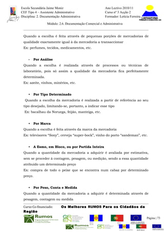 Escola Secundária Jaime Moniz                                    Ano Lectivo 2010/11
CEF Tipo 4 – Assistente Administrativo                           Curso nº 3 Acção 2
Disciplina: 2. Documentação Administrativa                       Formador: Letícia Ferreira

                  Módulo: 2.6. Documentação Comercial e Administrativa


 Quando a escolha é feita através de pequenas porções de mercadorias de
 qualidade exactamente igual à da mercadoria a transaccionar
 Ex: perfumes, tecidos, medicamentos, etc.


     •    Por Análise
 Quando a escolha é realizada através de processos ou técnicas de
 laboratório, pois só assim a qualidade da mercadoria fica perfeitamente
 determinada.
 Ex: azeite, vinhos, minérios, etc.


     •    Por Tipo Determinado
  Quando a escolha da mercadoria é realizada a partir de referência ao seu
 tipo desejado, limitando-se, portanto, a indicar esse tipo
  Ex: bacalhau da Noruega, feijão, manteiga, etc.


     •    Por Marca
 Quando a escolha é feita através da marca da mercadoria
 Ex: televisores “Sony”, cerveja “super-bock”, vinho do porto “sandeman”, etc.


     •    A Esmo, em Bloco, ou por Partida Inteira
 Quando a quantidade da mercadoria a adquirir é avaliada por estimativa,
 sem se proceder à contagem, pesagem, ou medição, sendo a essa quantidade
 atribuído um determinado preço
 Ex: compra de todo o peixe que se encontra num cabaz por determinado
 preço.


     •    Por Peso, Conta e Medida
 Quando a quantidade da mercadoria a adquirir é determinada através de
 pesagem, contagem ou medida

 Curso Co-financiado:       Os Melhores RUMOS Para os Cidadãos da
 Região
                                                                                                         Página | 73
                                               REGIÃO AUTÓNOMA       REPÚBLICA
                                               DA MADEIRA            PORTUGUESA


                                                                            REGIÃO AUTÓNOMA   REPÚBLIC
 