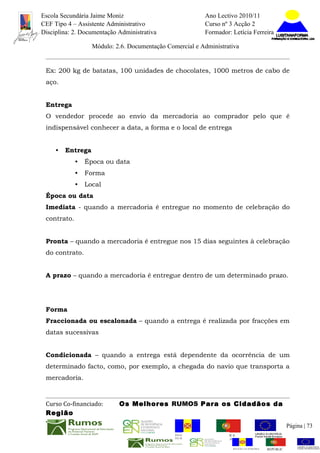 Escola Secundária Jaime Moniz                                     Ano Lectivo 2010/11
CEF Tipo 4 – Assistente Administrativo                            Curso nº 3 Acção 2
Disciplina: 2. Documentação Administrativa                        Formador: Letícia Ferreira

                   Módulo: 2.6. Documentação Comercial e Administrativa


 Ex: 200 kg de batatas, 100 unidades de chocolates, 1000 metros de cabo de
 aço.


 Entrega
 O vendedor procede ao envio da mercadoria ao comprador pelo que é
 indispensável conhecer a data, a forma e o local de entrega


     •   Entrega
             •   Época ou data
             •   Forma
             •   Local
 Época ou data
 Imediata - quando a mercadoria é entregue no momento de celebração do
 contrato.


 Pronta – quando a mercadoria é entregue nos 15 dias seguintes à celebração
 do contrato.


 A prazo – quando a mercadoria é entregue dentro de um determinado prazo.




 Forma
 Fraccionada ou escalonada – quando a entrega é realizada por fracções em
 datas sucessivas


 Condicionada – quando a entrega está dependente da ocorrência de um
 determinado facto, como, por exemplo, a chegada do navio que transporta a
 mercadoria.



 Curso Co-financiado:       Os Melhores RUMOS Para os Cidadãos da
 Região
                                                                                                          Página | 73
                                                REGIÃO AUTÓNOMA       REPÚBLICA
                                                DA MADEIRA            PORTUGUESA


                                                                             REGIÃO AUTÓNOMA   REPÚBLIC
 