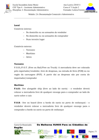 Escola Secundária Jaime Moniz                                    Ano Lectivo 2010/11
CEF Tipo 4 – Assistente Administrativo                           Curso nº 3 Acção 2
Disciplina: 2. Documentação Administrativa                       Formador: Letícia Ferreira

                  Módulo: 2.6. Documentação Comercial e Administrativa




 Local
 Comércio interno:
            –   No domicílio ou no armazém do vendedor
            –   No domicílio ou no armazém do comprador
            –   Num terceiro lugar


 Comércio externo:
            –   Terrestre
            –   Marítimo
            –   Aéreo


 Terrestre
 F.O.R./F.O.T. (Free on Rail/Free on Truck): A mercadoria deve ser colocada
 pelo exportador/vendedor, livre de despesas, na estrada de ferro (FOR) ou no
 vagão da carruagem (FOT). A partir daí as despesas são por conta do
 importador/comprador


 Marítimo
 F.A.S.- free alongside ship (livre ao lado do navio) - o vendedor deverá
 colocar a mercadoria livre de qualquer encargo para o comprador ao lado do
 navio sobre o cais


 F.O.B.- free on board (livre a bordo do navio no porto de embarque) - o
 vendedor deverá colocar a mercadoria livre de qualquer encargo para o
 comprador a bordo no navio no porto de embarque




 Curso Co-financiado:       Os Melhores RUMOS Para os Cidadãos da
 Região
                                                                                                         Página | 73
                                               REGIÃO AUTÓNOMA       REPÚBLICA
                                               DA MADEIRA            PORTUGUESA


                                                                            REGIÃO AUTÓNOMA   REPÚBLIC
 
