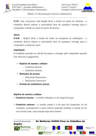 Escola Secundária Jaime Moniz                                    Ano Lectivo 2010/11
CEF Tipo 4 – Assistente Administrativo                           Curso nº 3 Acção 2
Disciplina: 2. Documentação Administrativa                       Formador: Letícia Ferreira

                  Módulo: 2.6. Documentação Comercial e Administrativa


 C.I.F- cost, insurance and freight (livre a bordo no porto de destino) - o
 vendedor deverá colocar a mercadoria livre de qualquer encargo para o
 comprador a bordo no navio no porto de destino


 Aéreo
 F.O.B. – Airport (livre a bordo do avião no aeroporto de embarque) - o
 vendedor deverá colocar a mercadoria livre de qualquer encargo para o
 comprador a bordo do avião

 Liquidação
 O vendedor procede ao cálculo do preço a entregar pelo comprador quando
 este efectuar o pagamento.


     •   Espécie de moeda a utilizar
            –   Comércio interno
            –   Comércio externo
     •   Reduções de preços:
            –   Descontos financeiros
            –   Descontos comerciais
     •   Formas de estabelecer preços




 Espécie de moeda a utilizar
→ Comércio interno – a moeda utilizada é a do respectivo país


→ Comércio externo – a moeda usada é a do país do comprador ou do
    vendedor, normalmente o mais estável, podendo também a moeda ser de
    um terceiro país, cuja cotação seja mais estável.




 Curso Co-financiado:       Os Melhores RUMOS Para os Cidadãos da
 Região
                                                                                                         Página | 73
                                               REGIÃO AUTÓNOMA       REPÚBLICA
                                               DA MADEIRA            PORTUGUESA


                                                                            REGIÃO AUTÓNOMA   REPÚBLIC
 