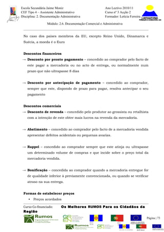 Escola Secundária Jaime Moniz                                    Ano Lectivo 2010/11
CEF Tipo 4 – Assistente Administrativo                           Curso nº 3 Acção 2
Disciplina: 2. Documentação Administrativa                       Formador: Letícia Ferreira

                  Módulo: 2.6. Documentação Comercial e Administrativa


 No caso dos países membros da EU, excepto Reino Unido, Dinamarca e
 Suécia, a moeda é o Euro


 Descontos financeiros
→ Desconto por pronto pagamento – concedido ao comprador pelo facto de
    este pagar a mercadoria ou no acto de entrega, ou normalmente num
    prazo que não ultrapasse 8 dias


→ Desconto por antecipação de pagamento – concedido ao comprador,
    sempre que este, dispondo de prazo para pagar, resolva antecipar o seu
    pagamento


 Descontos comerciais
→ Desconto de revenda – concedido pelo produtor ao grossista ou retalhista
    com a intenção de este obter mais lucros na revenda da mercadoria.


→ Abatimento – concedido ao comprador pelo facto de a mercadoria vendida
    apresentar defeitos acidentais ou pequenas avarias.


→ Rappel – concedido ao comprador sempre que este atinja ou ultrapasse
    um determinado volume de compras e que incide sobre o preço total da
    mercadoria vendida.


→ Bonificação – concedida ao comprador quando a mercadoria entregue for
    de qualidade inferior à previamente convencionada, ou quando se verificar
    atraso na sua entrega.


 Formas de estabelecer preços
     •   Preços acordados

 Curso Co-financiado:       Os Melhores RUMOS Para os Cidadãos da
 Região
                                                                                                         Página | 73
                                               REGIÃO AUTÓNOMA       REPÚBLICA
                                               DA MADEIRA            PORTUGUESA


                                                                            REGIÃO AUTÓNOMA   REPÚBLIC
 